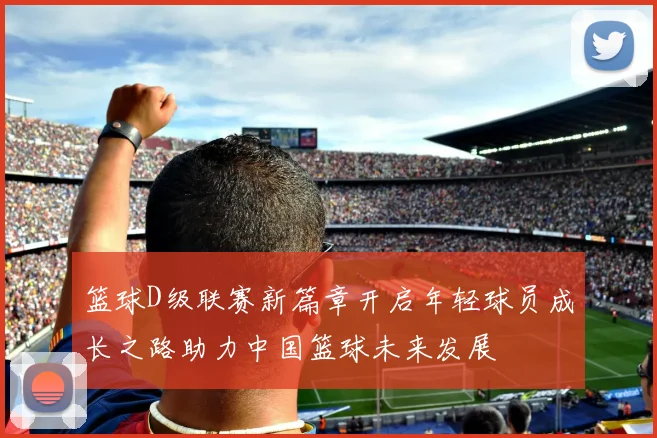 篮球D级联赛新篇章开启年轻球员成长之路助力中国篮球未来发展