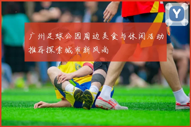 广州足球公园周边美食与休闲活动推荐探索城市新风尚
