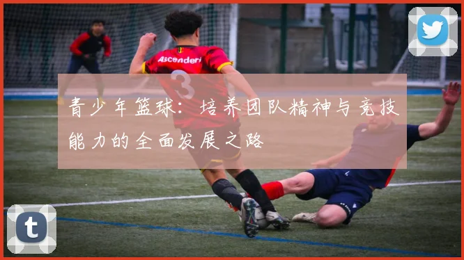 青少年篮球：培养团队精神与竞技能力的全面发展之路